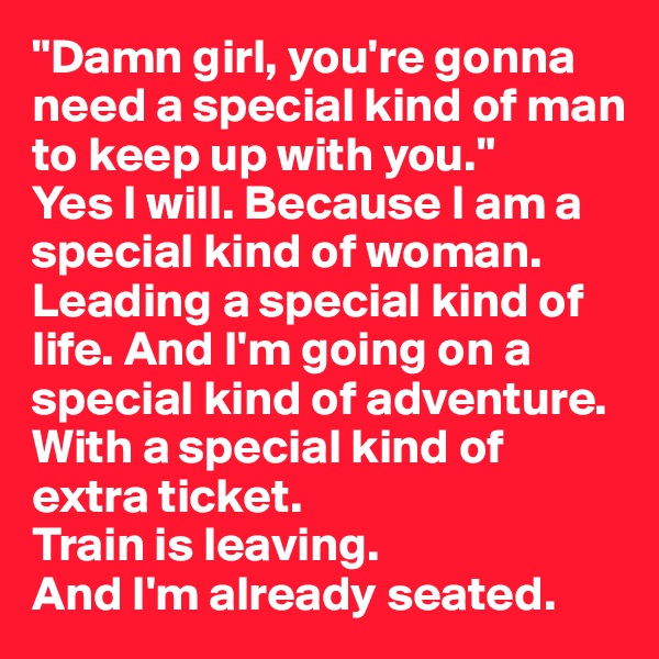 "Damn girl, you're gonna need a special kind of man to keep up with you."
Yes I will. Because I am a special kind of woman. Leading a special kind of life. And I'm going on a special kind of adventure. With a special kind of extra ticket. 
Train is leaving. 
And I'm already seated. 