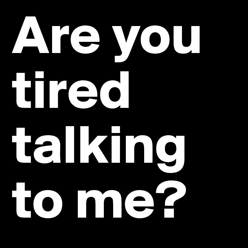 Are you tired talking to me?