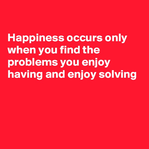 

Happiness occurs only when you find the problems you enjoy having and enjoy solving




