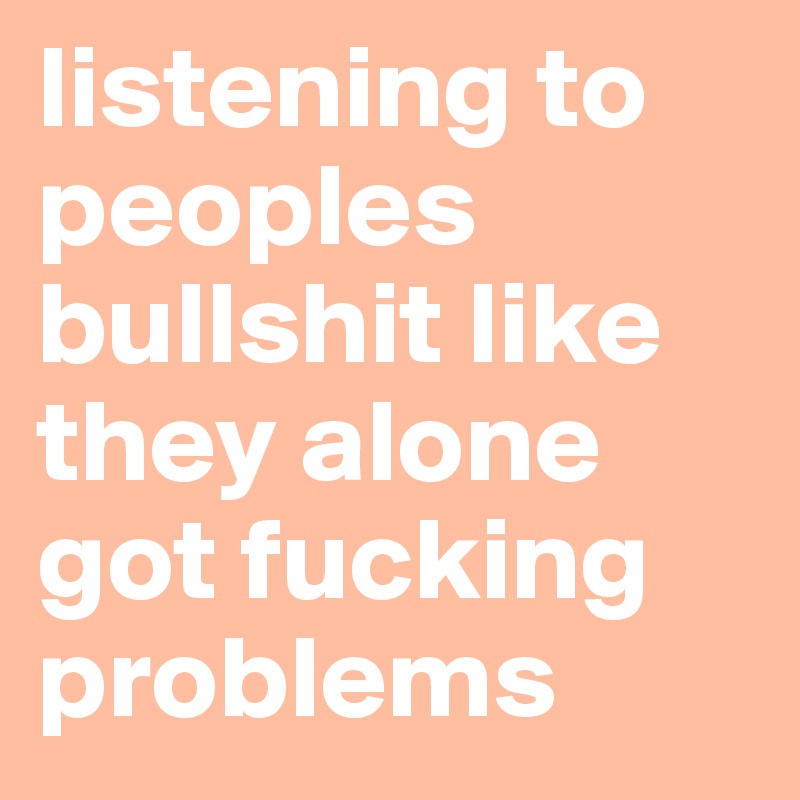 listening to peoples bullshit like they alone got fucking problems