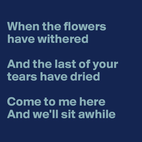
When the flowers have withered

And the last of your tears have dried

Come to me here
And we'll sit awhile
