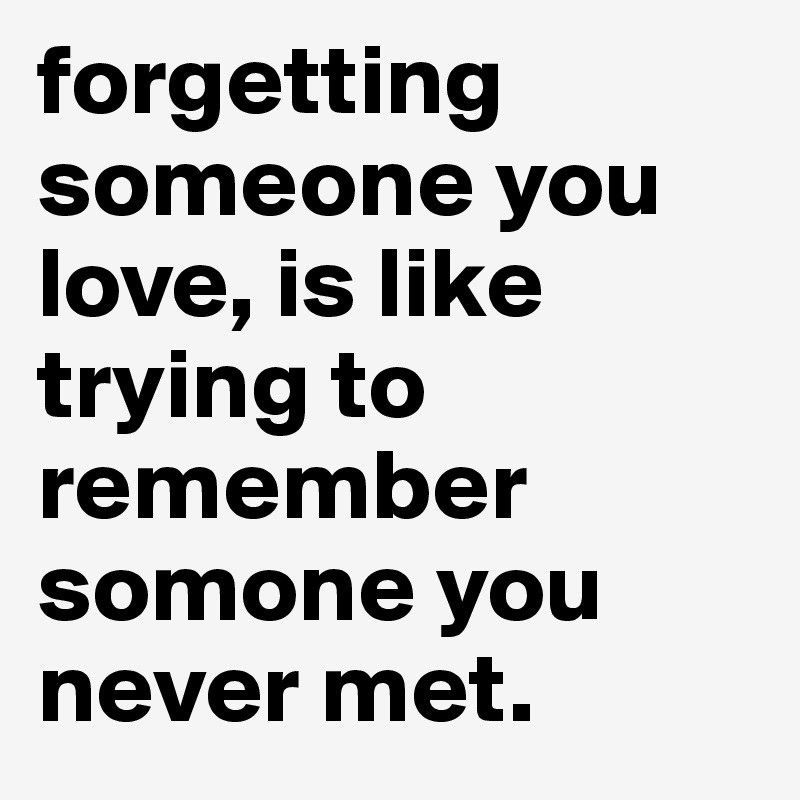 forgetting someone you love, is like trying to remember somone you never met.