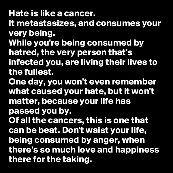 Hate is like a cancer. 
It metastasizes, and consumes your very being.
While you're being consumed by hatred, the very person that's infected you, are living their lives to the fullest.  
One day, you won't even remember what caused your hate, but it won't matter, because your life has passed you by. 
Of all the cancers, this is one that can be beat. Don't waist your life, being consumed by anger, when there's so much love and happiness there for the taking. 