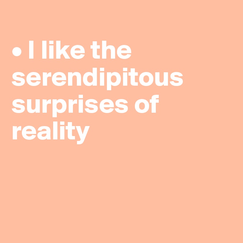
• I like the serendipitous surprises of reality


