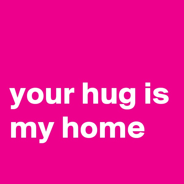 
                 your hug is my home