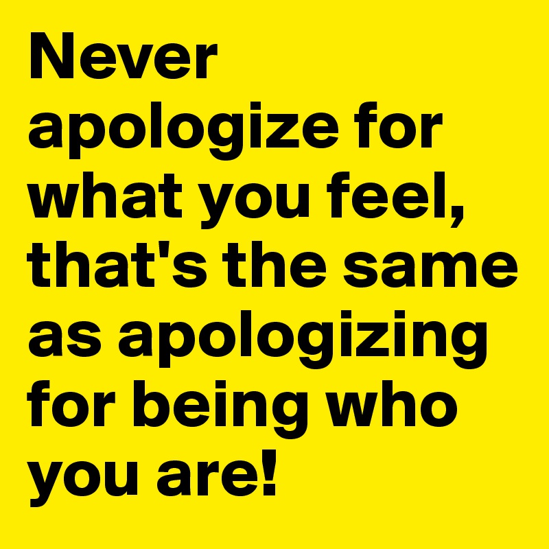 Never apologize for what you feel, that's the same as apologizing for being who you are!