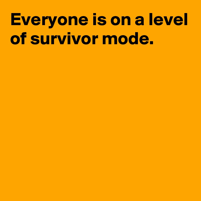 Everyone is on a level of survivor mode.






