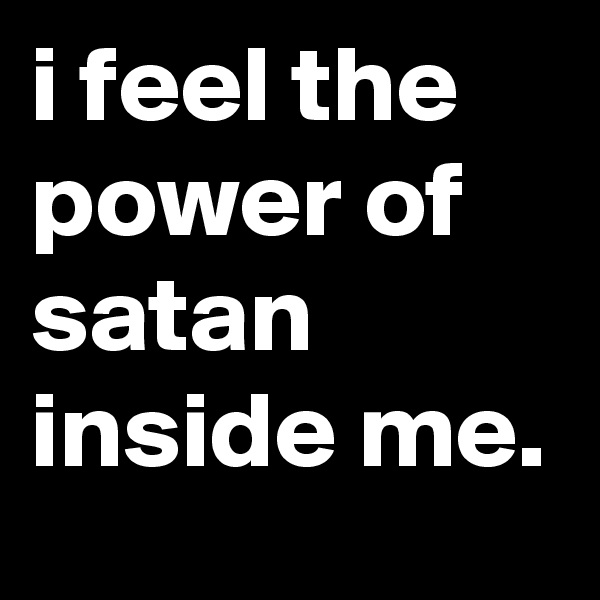 i feel the power of satan inside me.