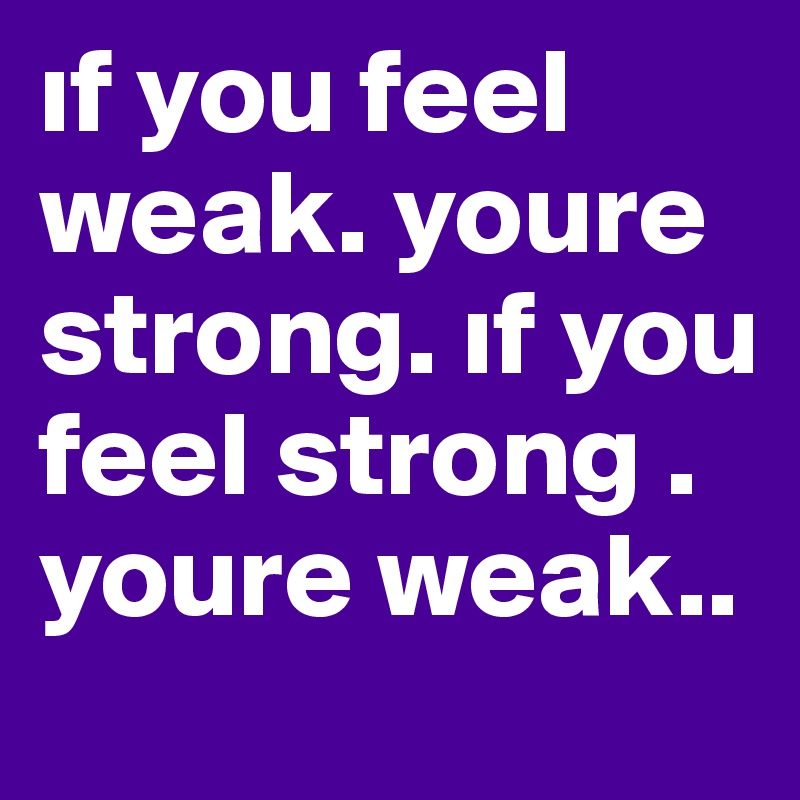 if you feel weak. youre strong. if you feel strong . youre weak..