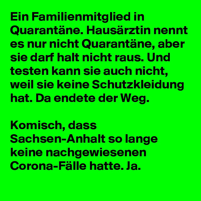 Ein Familienmitglied in Quarantäne. Hausärztin nennt es nur nicht Quarantäne, aber sie darf halt nicht raus. Und testen kann sie auch nicht, weil sie keine Schutzkleidung hat. Da endete der Weg.

Komisch, dass Sachsen-Anhalt so lange keine nachgewiesenen Corona-Fälle hatte. Ja.