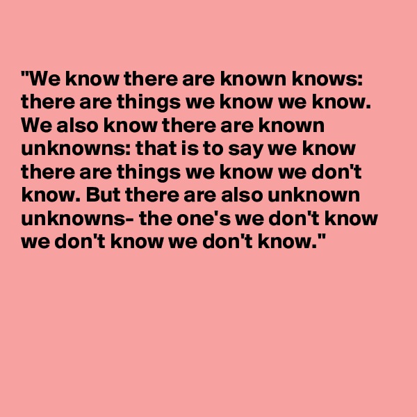 

"We know there are known knows: there are things we know we know. We also know there are known unknowns: that is to say we know there are things we know we don't know. But there are also unknown unknowns- the one's we don't know we don't know we don't know."




