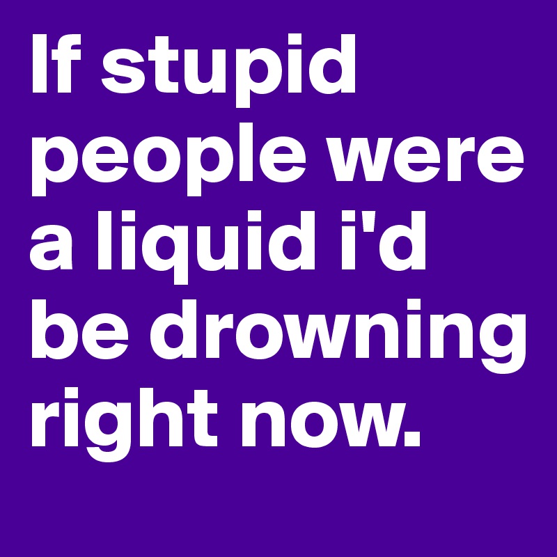 If stupid people were a liquid i'd be drowning right now. 