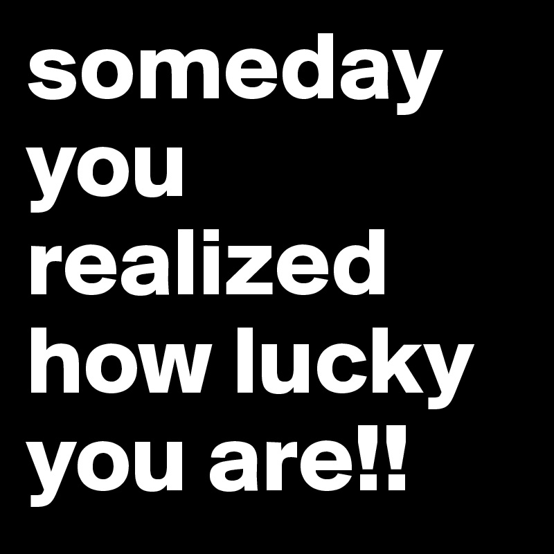 someday you realized how lucky you are!!