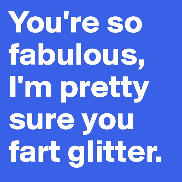 You're so fabulous, I'm pretty sure you fart glitter.