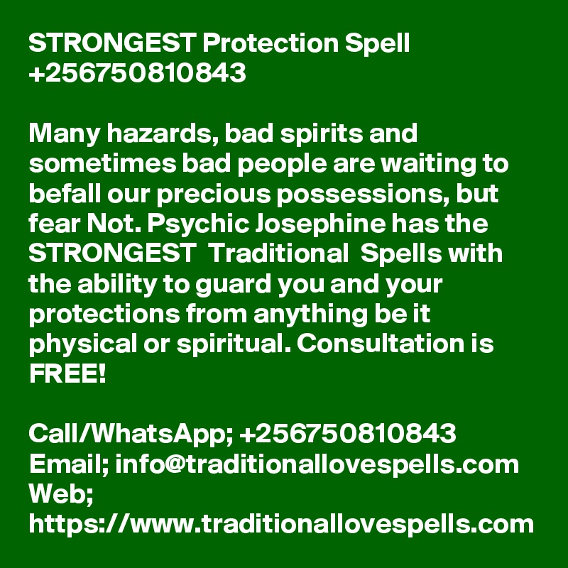 STRONGEST Protection Spell +256750810843

Many hazards, bad spirits and sometimes bad people are waiting to befall our precious possessions, but fear Not. Psychic Josephine has the STRONGEST  Traditional  Spells with the ability to guard you and your protections from anything be it physical or spiritual. Consultation is FREE!

Call/WhatsApp; +256750810843
Email; info@traditionallovespells.com
Web; https://www.traditionallovespells.com