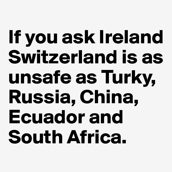 
If you ask Ireland Switzerland is as unsafe as Turky, Russia, China, Ecuador and South Africa.