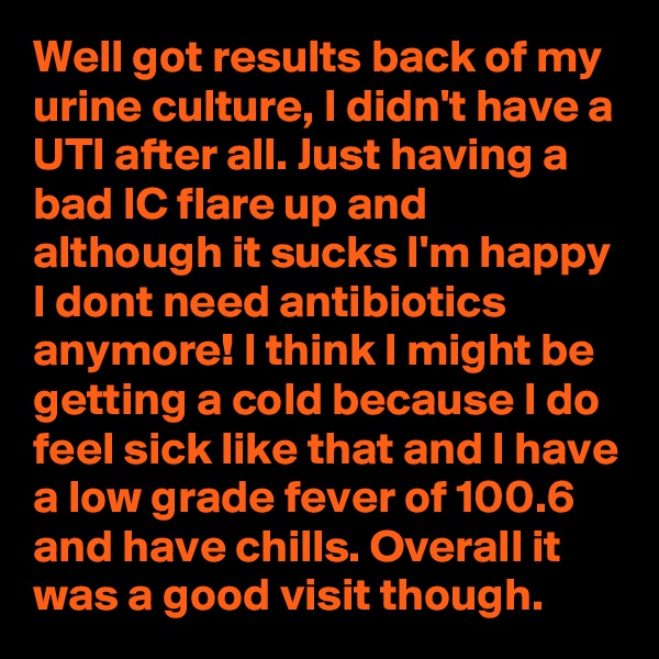 Well got results back of my urine culture, I didn't have a UTI after all. Just having a bad IC flare up and although it sucks I'm happy I dont need antibiotics anymore! I think I might be getting a cold because I do feel sick like that and I have a low grade fever of 100.6 and have chills. Overall it was a good visit though.  