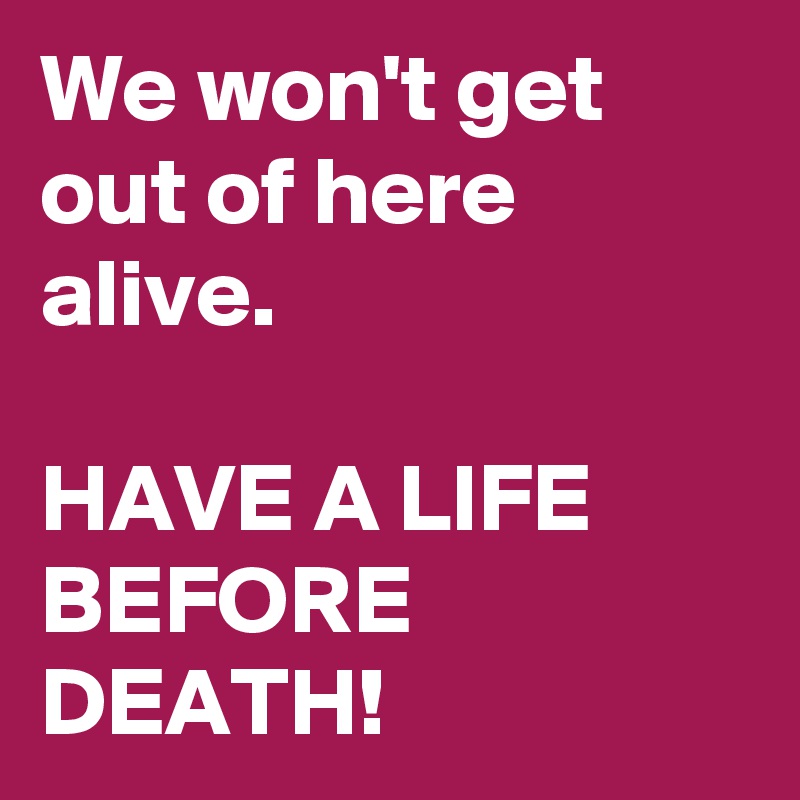We won't get out of here alive.

HAVE A LIFE BEFORE DEATH!