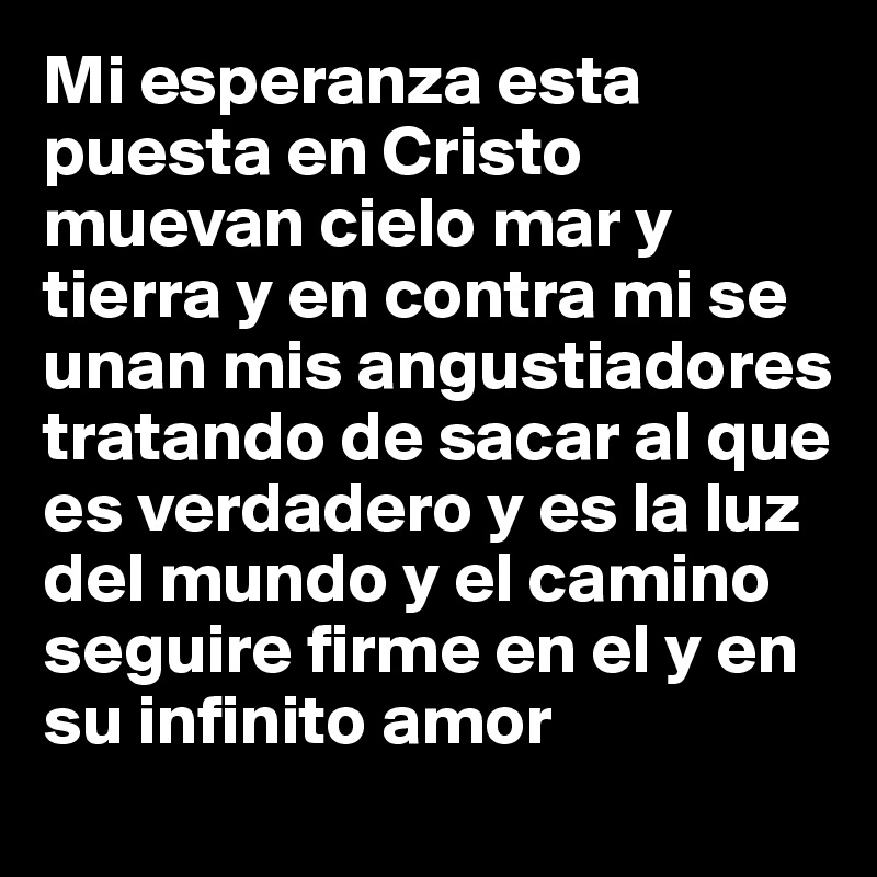 Mi esperanza esta puesta en Cristo muevan cielo mar y tierra y en contra mi se unan mis angustiadores tratando de sacar al que es verdadero y es la luz del mundo y el camino seguire firme en el y en su infinito amor