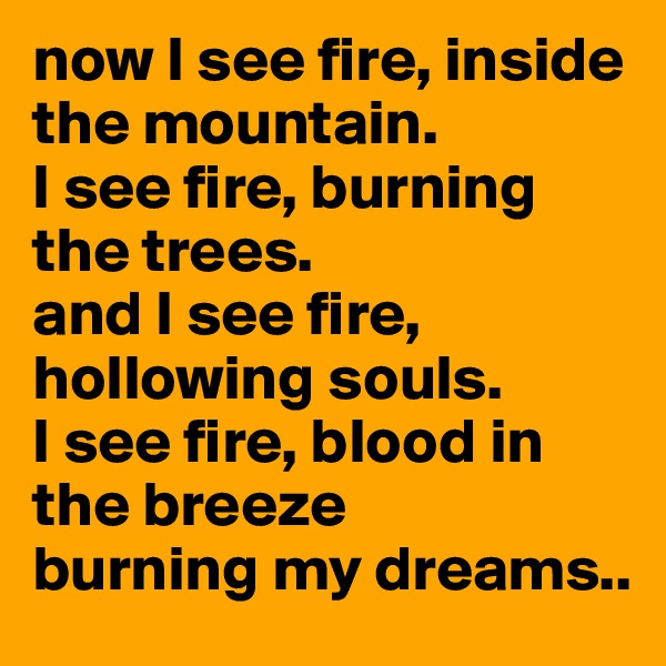 now I see fire, inside the mountain.
I see fire, burning the trees.
and I see fire, hollowing souls.
I see fire, blood in the breeze
burning my dreams..
