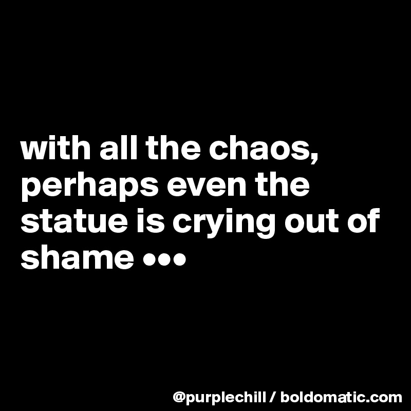 


with all the chaos, perhaps even the statue is crying out of shame •••


