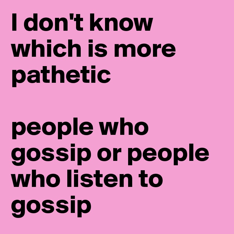 I don't know which is more pathetic

people who gossip or people who listen to gossip