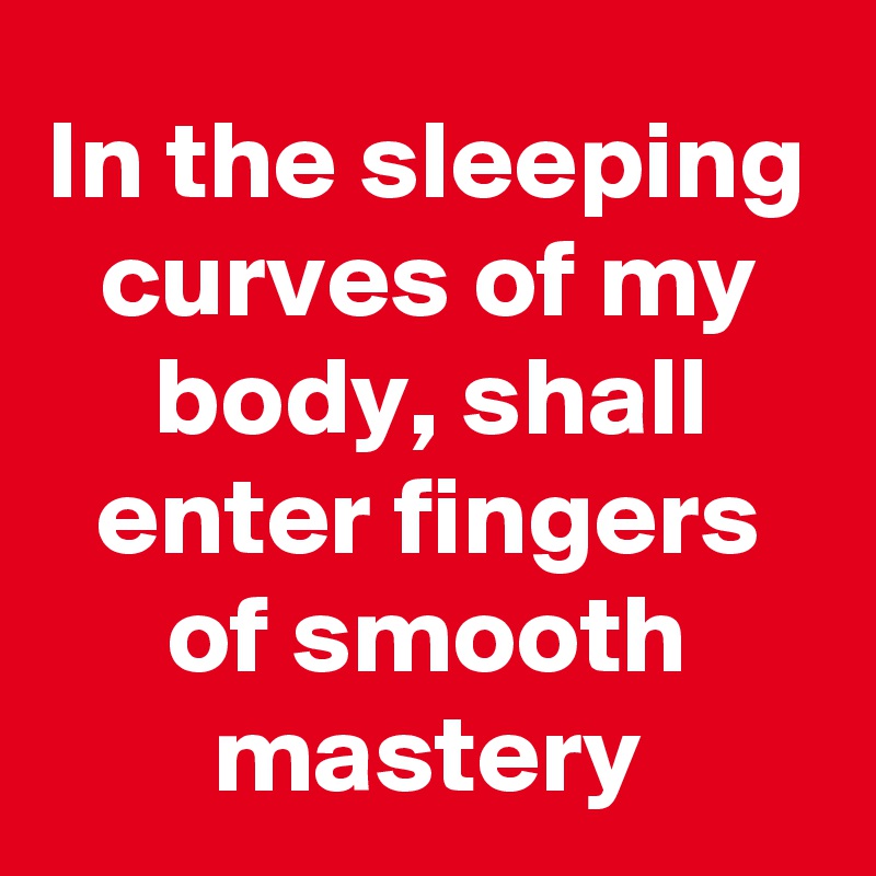 In the sleeping curves of my body, shall enter fingers of smooth mastery