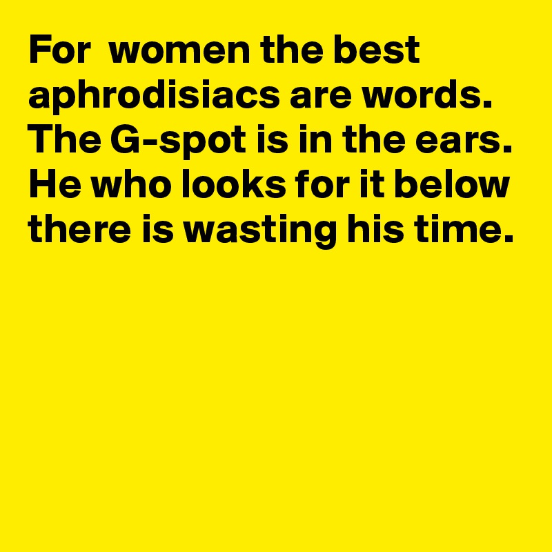 For  women the best aphrodisiacs are words.
The G-spot is in the ears. He who looks for it below there is wasting his time.  





