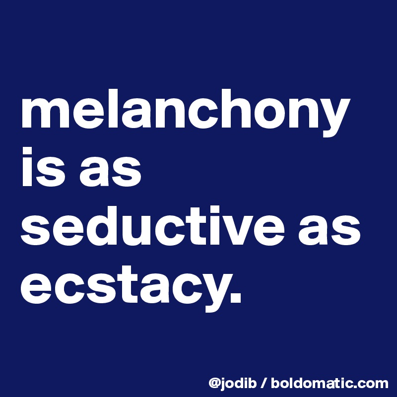 
melanchony is as seductive as ecstacy.
