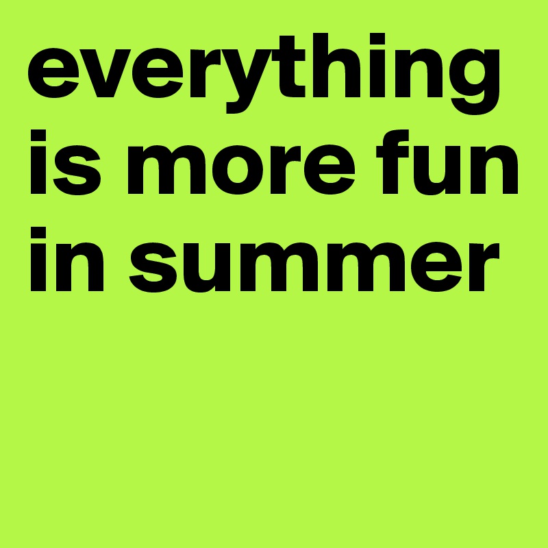everything is more fun in summer
