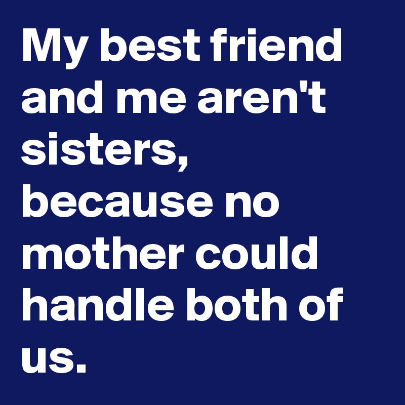My best friend and me aren't sisters, because no mother could handle both of us.