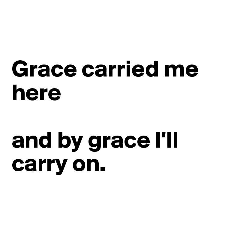 

Grace carried me here 

and by grace I'll carry on.


