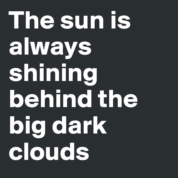 The sun is always shining behind the big dark clouds