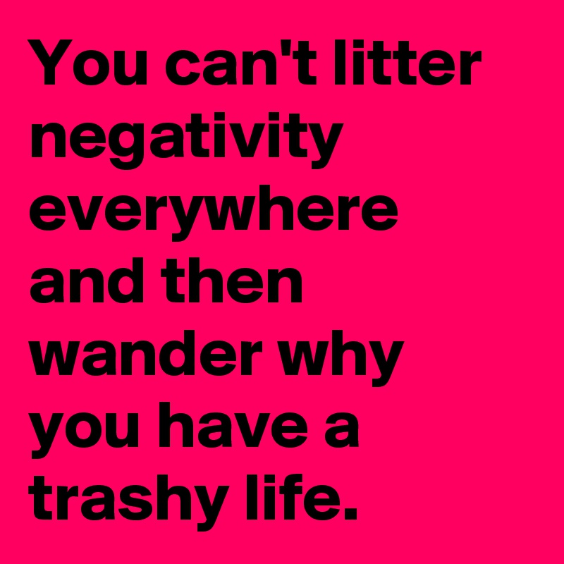 You can't litter negativity everywhere and then wander why you have a trashy life.