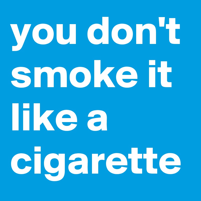 you don't smoke it like a cigarette