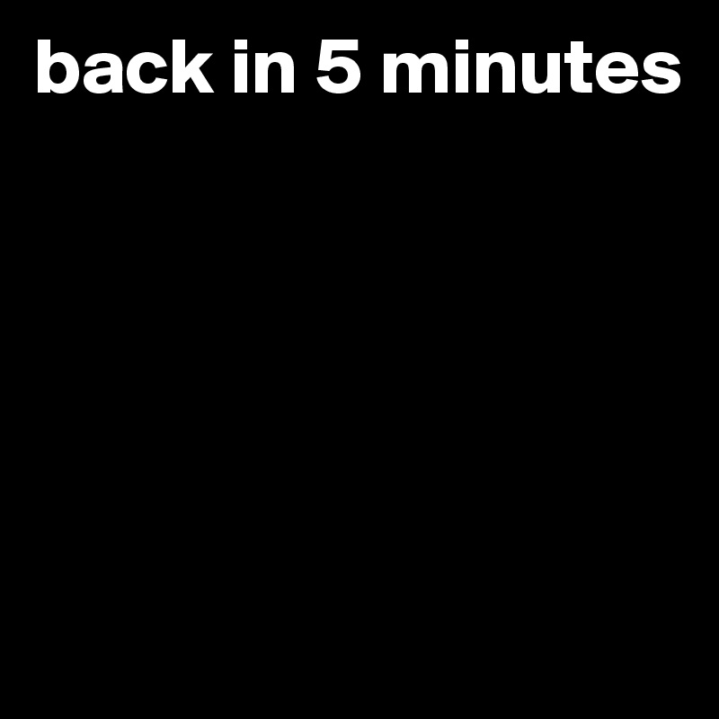 back in 5 minutes





