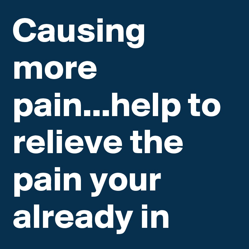 Causing more pain...help to relieve the pain your already in