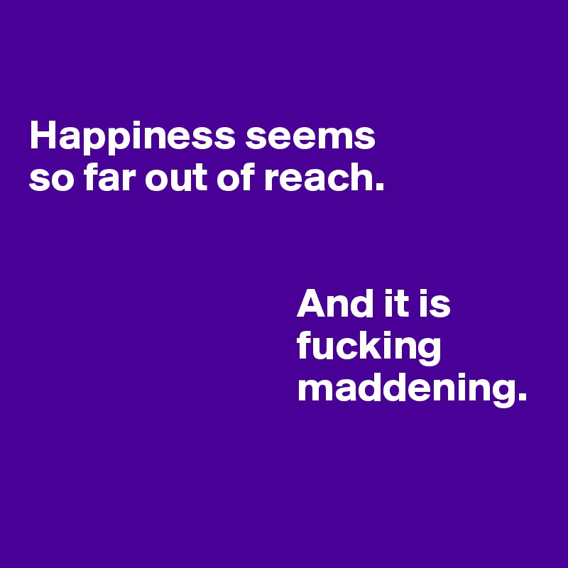 

Happiness seems                 so far out of reach. 


                                And it is                                    
                                fucking                        
                                maddening.


