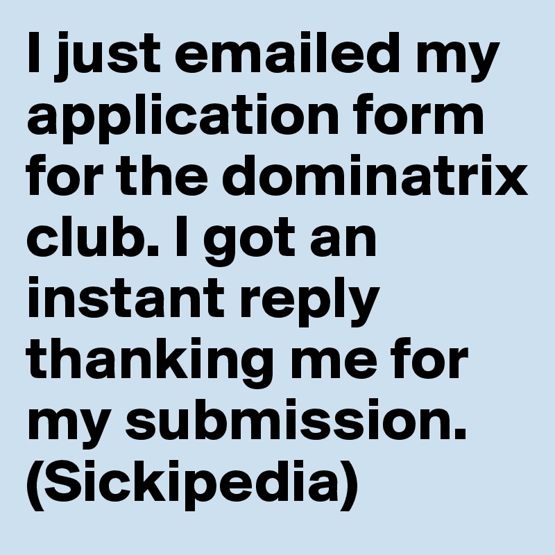 I just emailed my application form for the dominatrix club. I got an instant reply thanking me for my submission. (Sickipedia)