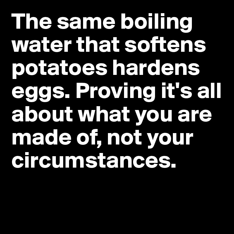 The same boiling water that softens potatoes hardens eggs. Proving it's all about what you are made of, not your circumstances. 
