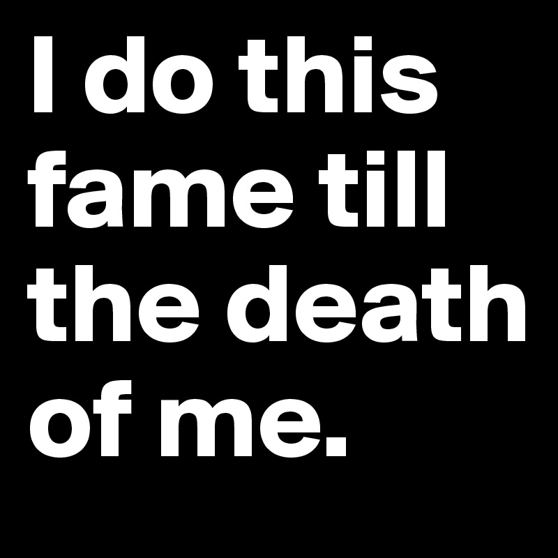 I do this fame till the death of me.	