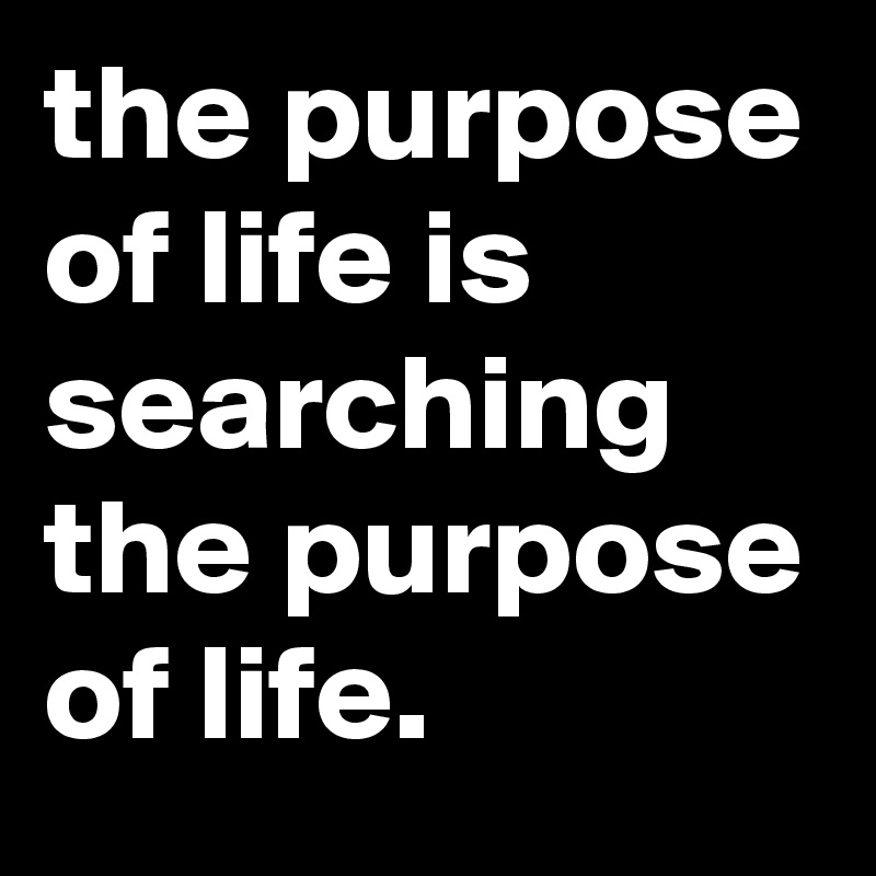 the purpose of life is searching the purpose of life. 