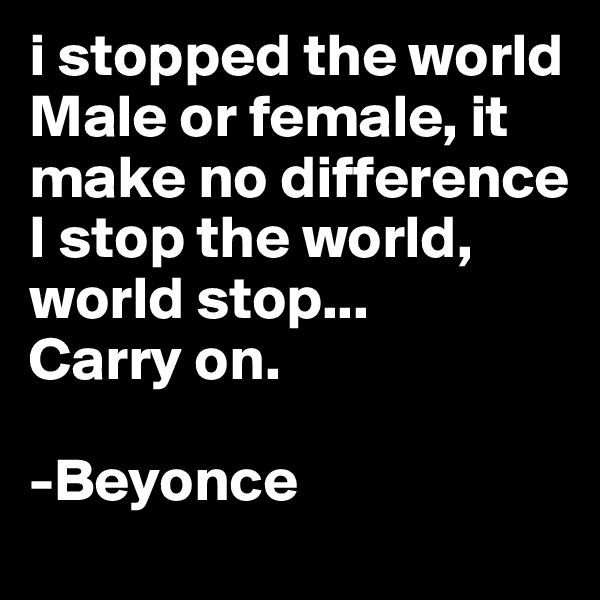 i stopped the world
Male or female, it make no difference
I stop the world, world stop...
Carry on. 

-Beyonce