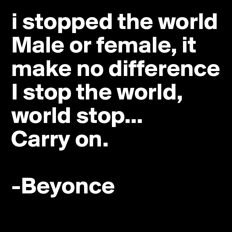 i stopped the world
Male or female, it make no difference
I stop the world, world stop...
Carry on. 

-Beyonce