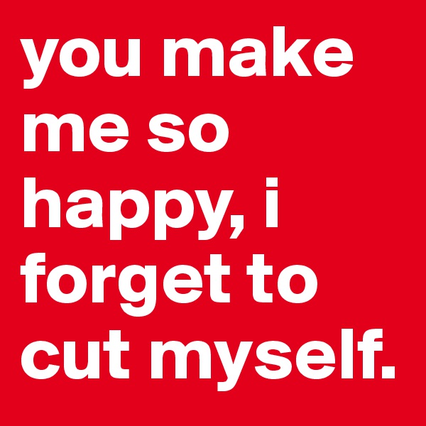 you make me so happy, i forget to cut myself. 