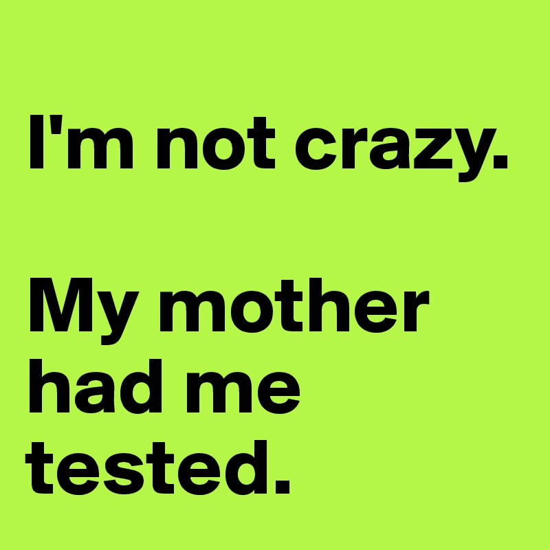 
I'm not crazy.

My mother had me tested.