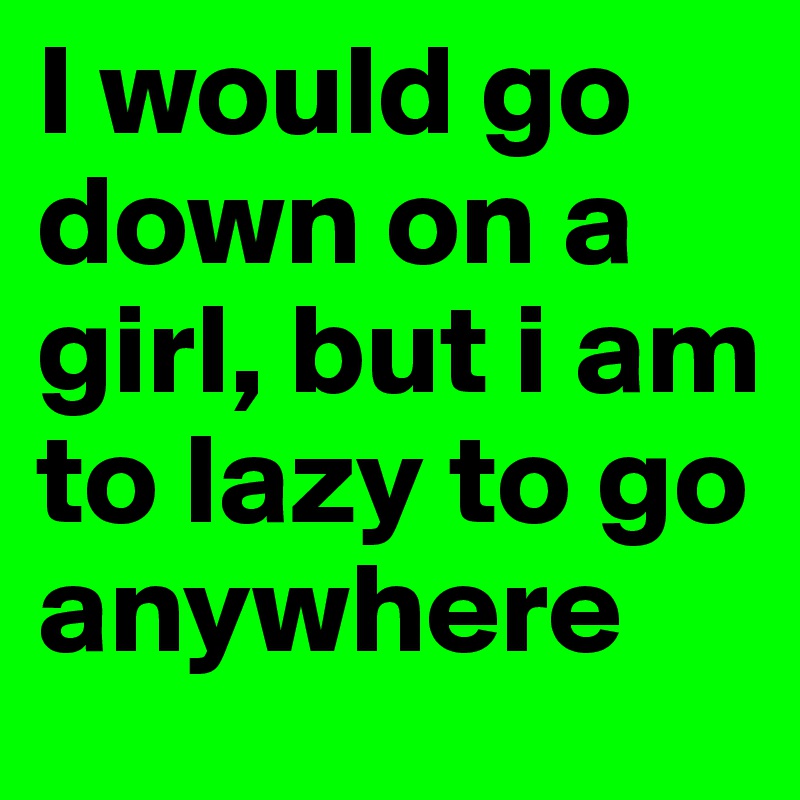 I would go down on a girl, but i am to lazy to go anywhere