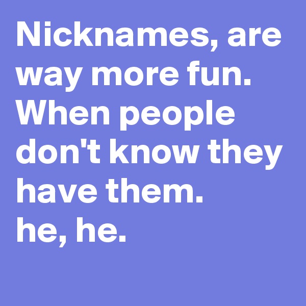 Nicknames, are way more fun.
When people don't know they have them.
he, he.