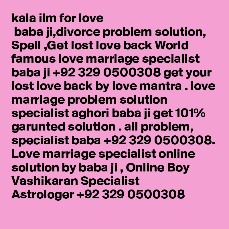 kala ilm for love
 baba ji,divorce problem solution, Spell ,Get lost love back World famous love marriage specialist baba ji +92 329 0500308 get your lost love back by love mantra . love marriage problem solution specialist aghori baba ji get 101% garunted solution . all problem, specialist baba +92 329 0500308. Love marriage specialist online solution by baba ji , Online Boy Vashikaran Specialist Astrologer +92 329 0500308