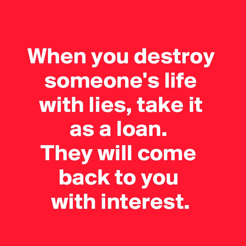 
When you destroy
someone's life
with lies, take it
as a loan. 
They will come 
back to you 
with interest.
